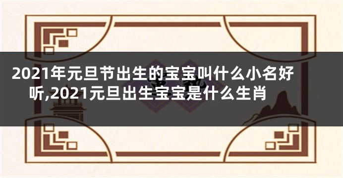 2021年元旦节出生的宝宝叫什么小名好听,2021元旦出生宝宝是什么生肖