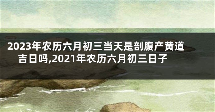 2023年农历六月初三当天是剖腹产黄道吉日吗,2021年农历六月初三日子