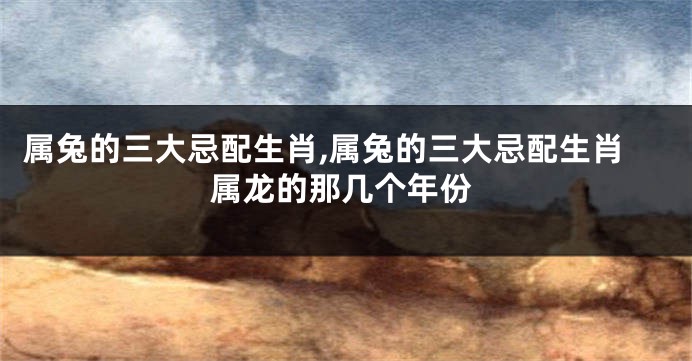 属兔的三大忌配生肖,属兔的三大忌配生肖属龙的那几个年份