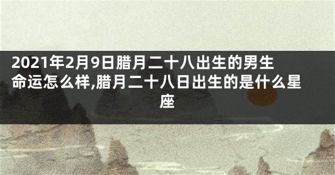 2021年2月9日腊月二十八出生的男生命运怎么样,腊月二十八日出生的是什么星座