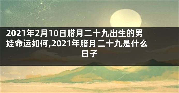 2021年2月10日腊月二十九出生的男娃命运如何,2021年腊月二十九是什么日子