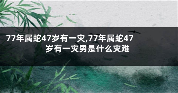 77年属蛇47岁有一灾,77年属蛇47岁有一灾男是什么灾难