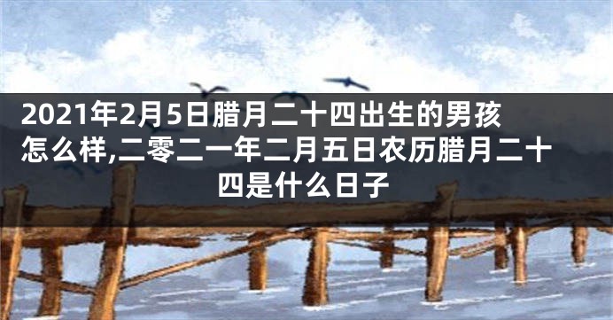 2021年2月5日腊月二十四出生的男孩怎么样,二零二一年二月五日农历腊月二十四是什么日子