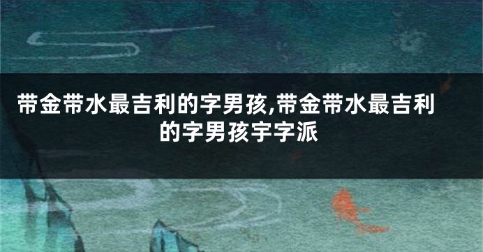 带金带水最吉利的字男孩,带金带水最吉利的字男孩宇字派