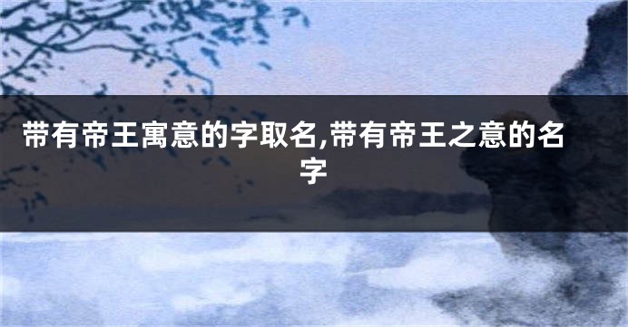 带有帝王寓意的字取名,带有帝王之意的名字