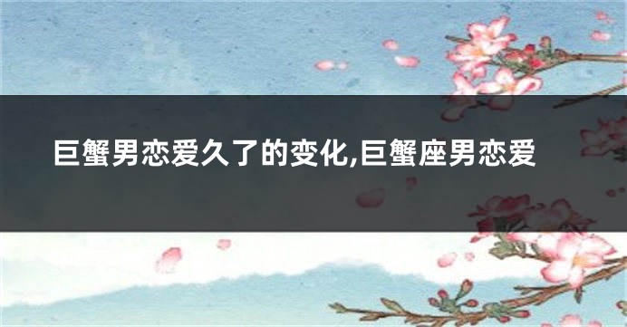 巨蟹男恋爱久了的变化,巨蟹座男恋爱
