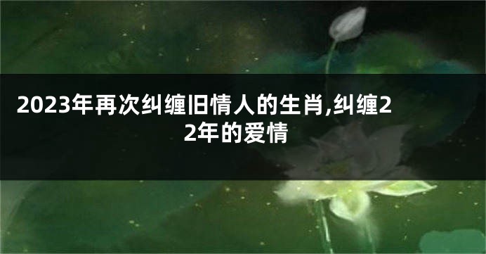 2023年再次纠缠旧情人的生肖,纠缠22年的爱情