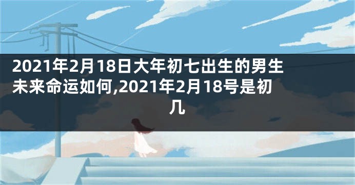 2021年2月18日大年初七出生的男生未来命运如何,2021年2月18号是初几