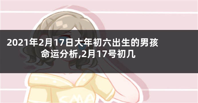 2021年2月17日大年初六出生的男孩命运分析,2月17号初几