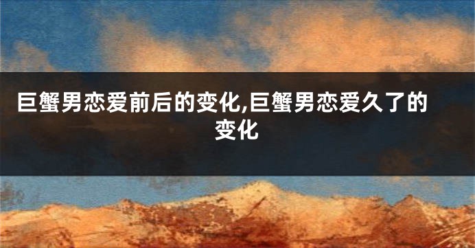 巨蟹男恋爱前后的变化,巨蟹男恋爱久了的变化
