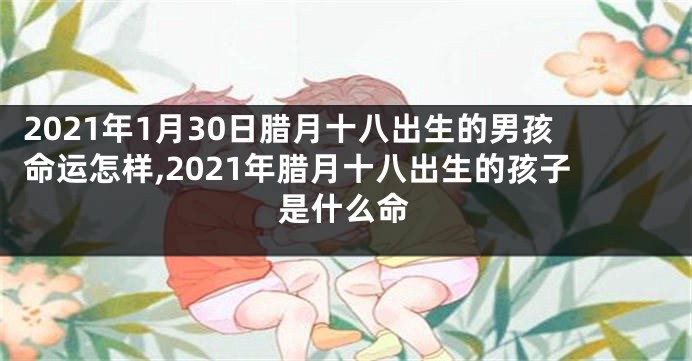 2021年1月30日腊月十八出生的男孩命运怎样,2021年腊月十八出生的孩子是什么命
