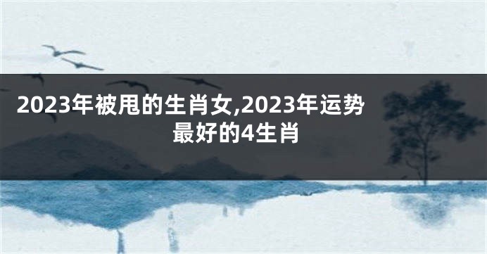2023年被甩的生肖女,2023年运势最好的4生肖