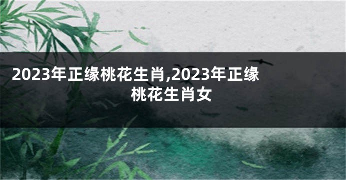 2023年正缘桃花生肖,2023年正缘桃花生肖女