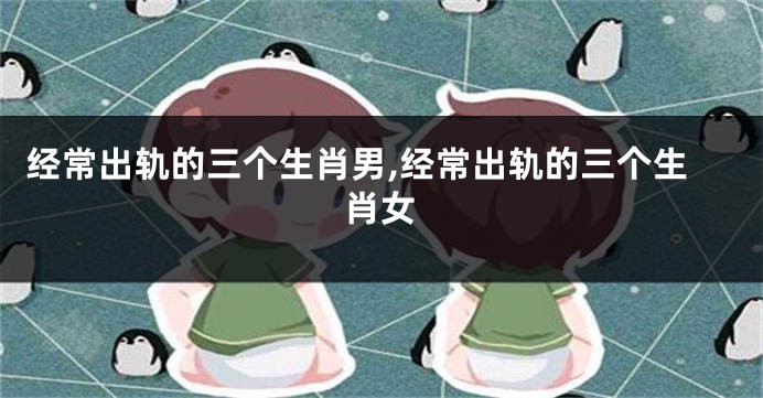 经常出轨的三个生肖男,经常出轨的三个生肖女