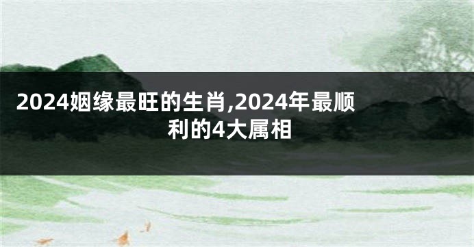 2024姻缘最旺的生肖,2024年最顺利的4大属相