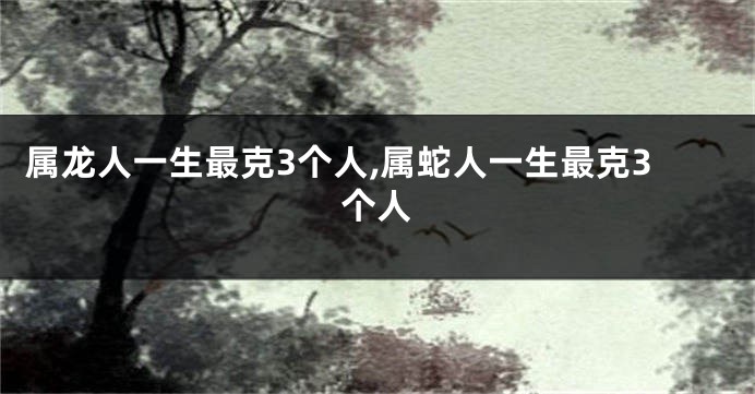 属龙人一生最克3个人,属蛇人一生最克3个人