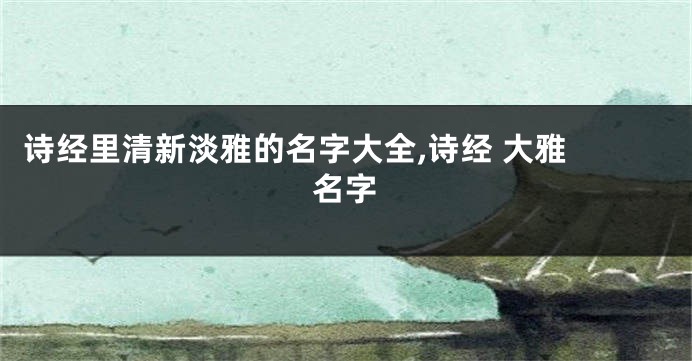 诗经里清新淡雅的名字大全,诗经 大雅 名字