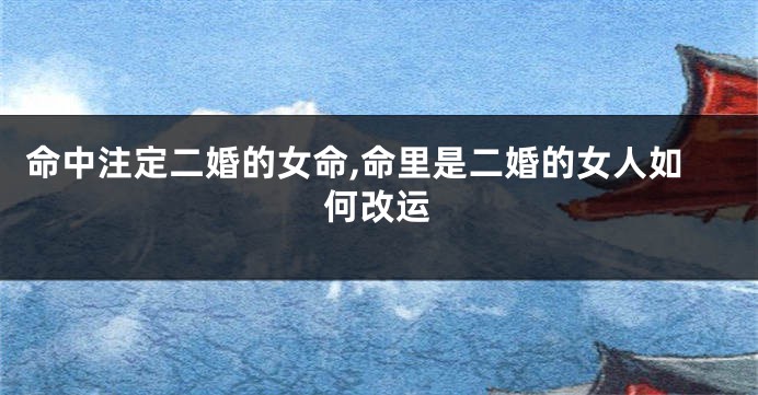 命中注定二婚的女命,命里是二婚的女人如何改运