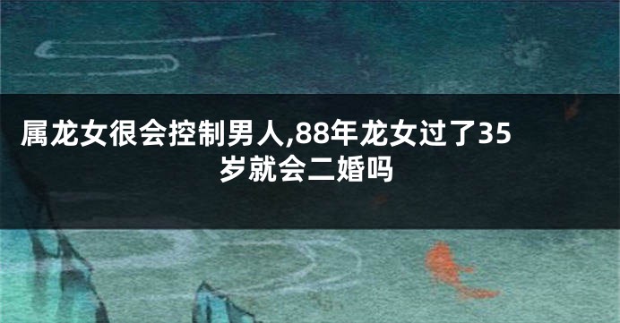属龙女很会控制男人,88年龙女过了35岁就会二婚吗