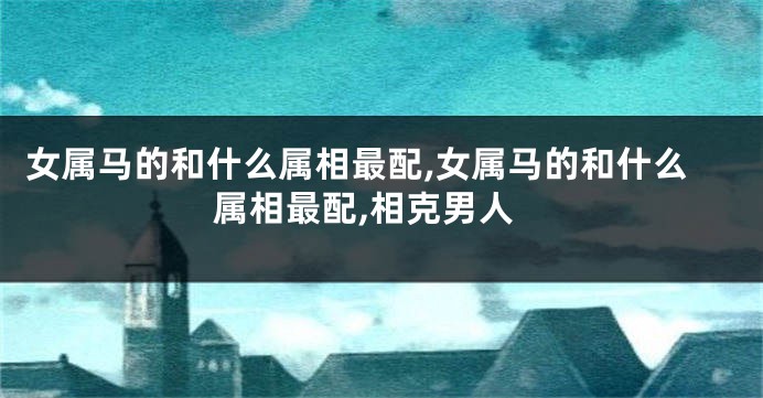 女属马的和什么属相最配,女属马的和什么属相最配,相克男人