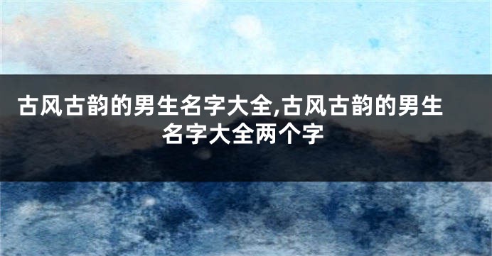古风古韵的男生名字大全,古风古韵的男生名字大全两个字