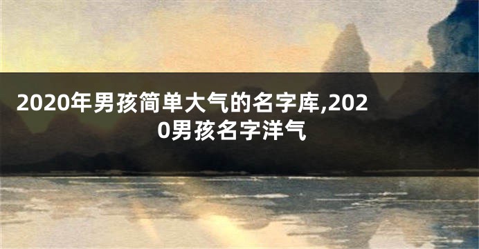 2020年男孩简单大气的名字库,2020男孩名字洋气