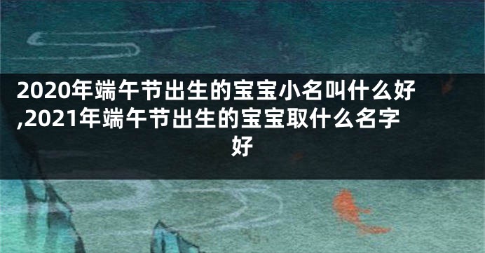2020年端午节出生的宝宝小名叫什么好,2021年端午节出生的宝宝取什么名字好