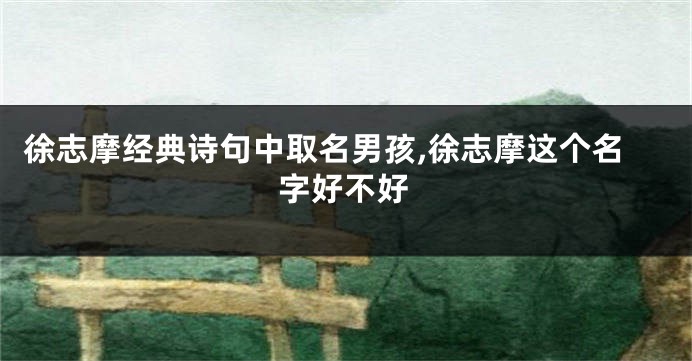 徐志摩经典诗句中取名男孩,徐志摩这个名字好不好