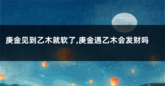 庚金见到乙木就软了,庚金遇乙木会发财吗