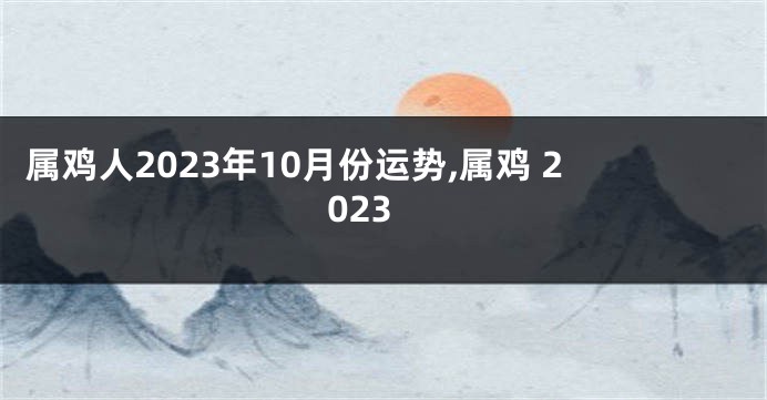 属鸡人2023年10月份运势,属鸡 2023