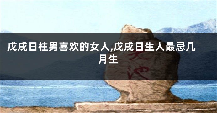 戊戌日柱男喜欢的女人,戊戌日生人最忌几月生