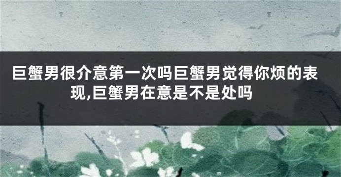 巨蟹男很介意第一次吗巨蟹男觉得你烦的表现,巨蟹男在意是不是处吗