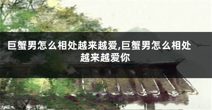 巨蟹男怎么相处越来越爱,巨蟹男怎么相处越来越爱你