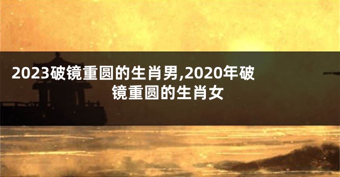 2023破镜重圆的生肖男,2020年破镜重圆的生肖女
