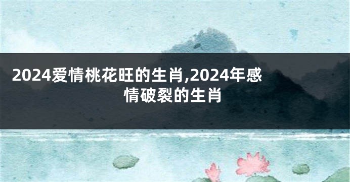 2024爱情桃花旺的生肖,2024年感情破裂的生肖