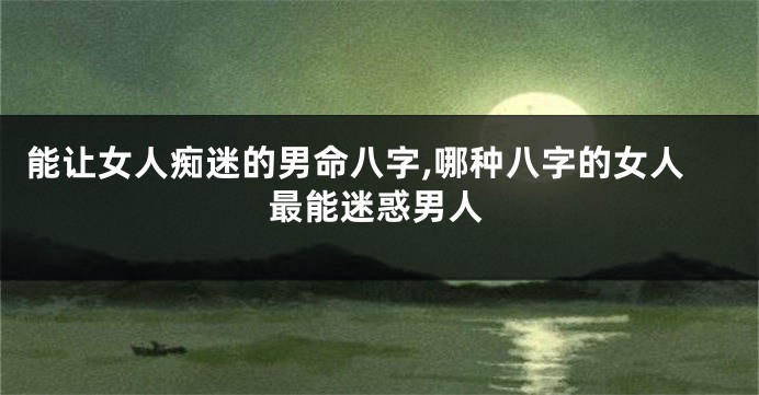 能让女人痴迷的男命八字,哪种八字的女人最能迷惑男人