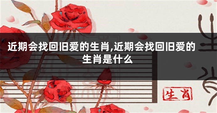 近期会找回旧爱的生肖,近期会找回旧爱的生肖是什么