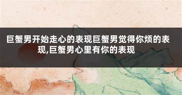 巨蟹男开始走心的表现巨蟹男觉得你烦的表现,巨蟹男心里有你的表现