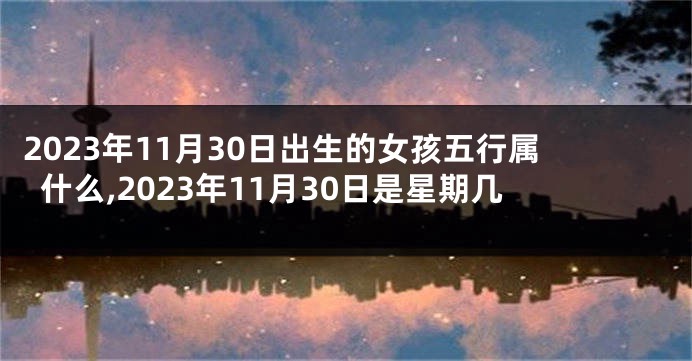 2023年11月30日出生的女孩五行属什么,2023年11月30日是星期几