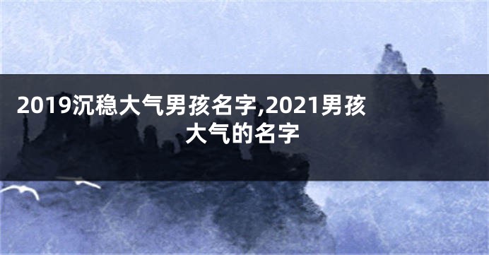 2019沉稳大气男孩名字,2021男孩大气的名字