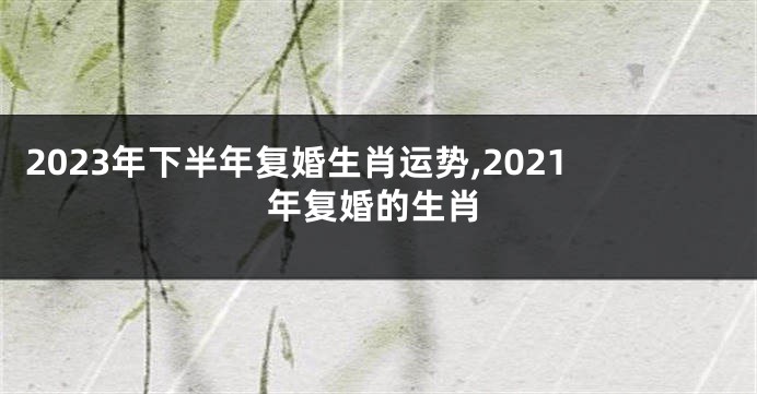 2023年下半年复婚生肖运势,2021年复婚的生肖