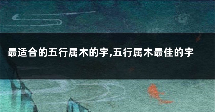 最适合的五行属木的字,五行属木最佳的字
