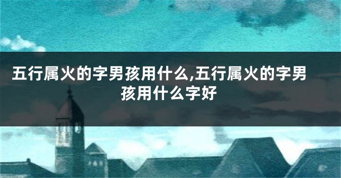 五行属火的字男孩用什么,五行属火的字男孩用什么字好
