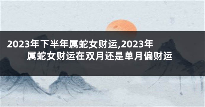 2023年下半年属蛇女财运,2023年属蛇女财运在双月还是单月偏财运