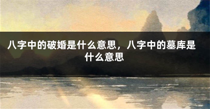 八字中的破婚是什么意思,八字中的墓库是什么意思
