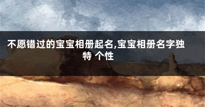不愿错过的宝宝相册起名,宝宝相册名字独特 个性