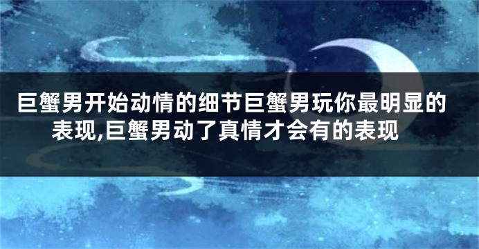 巨蟹男开始动情的细节巨蟹男玩你最明显的表现,巨蟹男动了真情才会有的表现