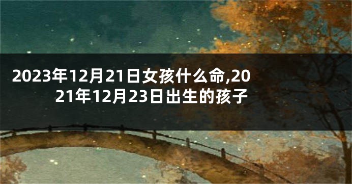2023年12月21日女孩什么命,2021年12月23日出生的孩子