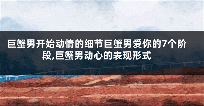 巨蟹男开始动情的细节巨蟹男爱你的7个阶段,巨蟹男动心的表现形式