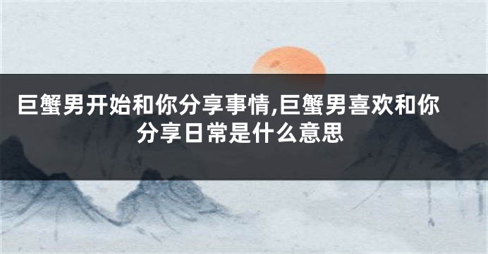 巨蟹男开始和你分享事情,巨蟹男喜欢和你分享日常是什么意思